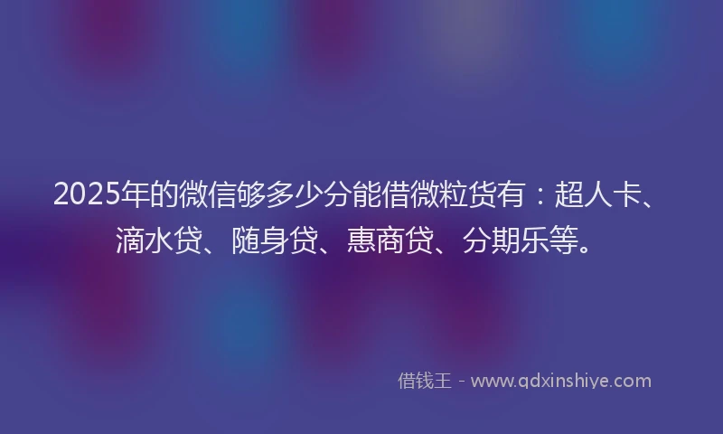 2025年的微信够多少分能借微粒货有：超人卡、滴水贷、随身贷、惠商贷、分期乐等。