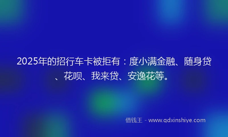 2025年的招行车卡被拒有：度小满金融、随身贷、花呗、我来贷、安逸花等。