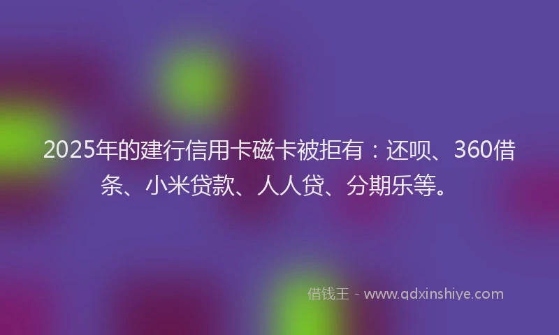 2025年的建行信用卡磁卡被拒有：还呗、360借条、小米贷款、人人贷、分期乐等。