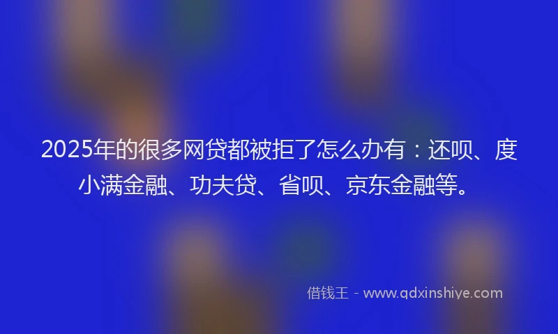 2025年的很多网贷都被拒了怎么办有：还呗、度小满金融、功夫贷、省呗、京东金融等。