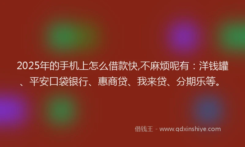2025年的手机上怎么借款快,不麻烦呢有：洋钱罐、平安口袋银行、惠商贷、我来贷、分期乐等。