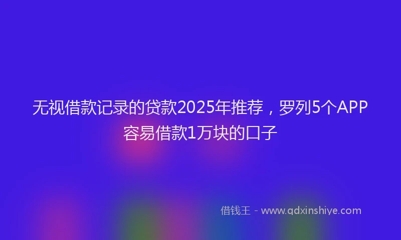 无视借款记录的贷款2025年推荐，罗列5个APP容易借款1万块的口子