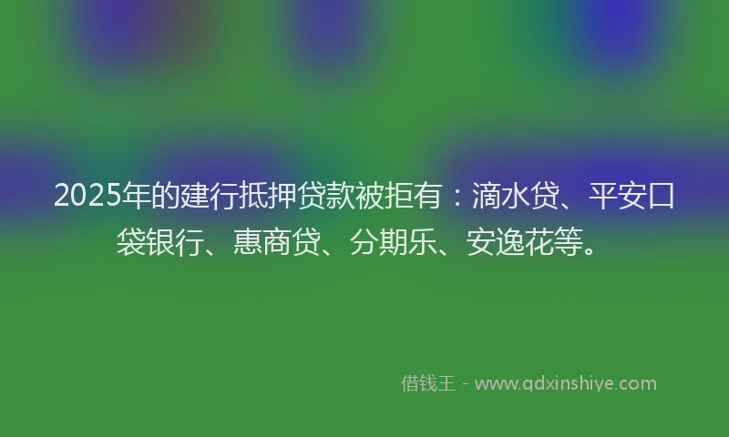 2025年的建行抵押贷款被拒有：滴水贷、平安口袋银行、惠商贷、分期乐、安逸花等。
