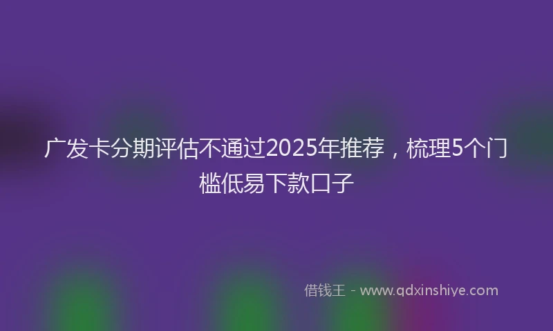 广发卡分期评估不通过2025年推荐，梳理5个门槛低易下款口子