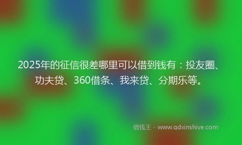 2025年的征信很差哪里可以借到钱有：投友圈、功夫贷、360借条、我来贷、分期乐等。