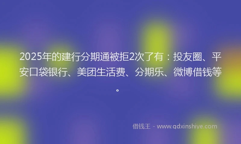 2025年的建行分期通被拒2次了有：投友圈、平安口袋银行、美团生活费、分期乐、微博借钱等。