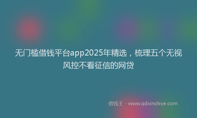 无门槛借钱平台app2025年精选，梳理五个无视风控不看征信的网贷