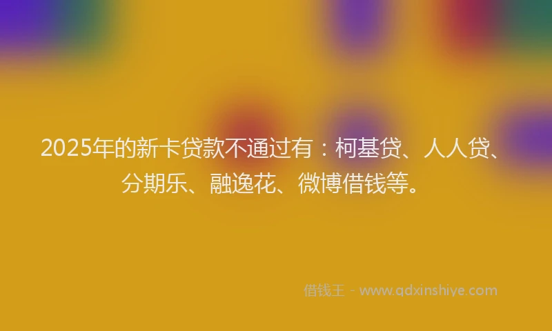 2025年的新卡贷款不通过有：柯基贷、人人贷、分期乐、融逸花、微博借钱等。