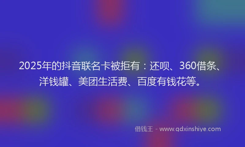 2025年的抖音联名卡被拒有：还呗、360借条、洋钱罐、美团生活费、百度有钱花等。