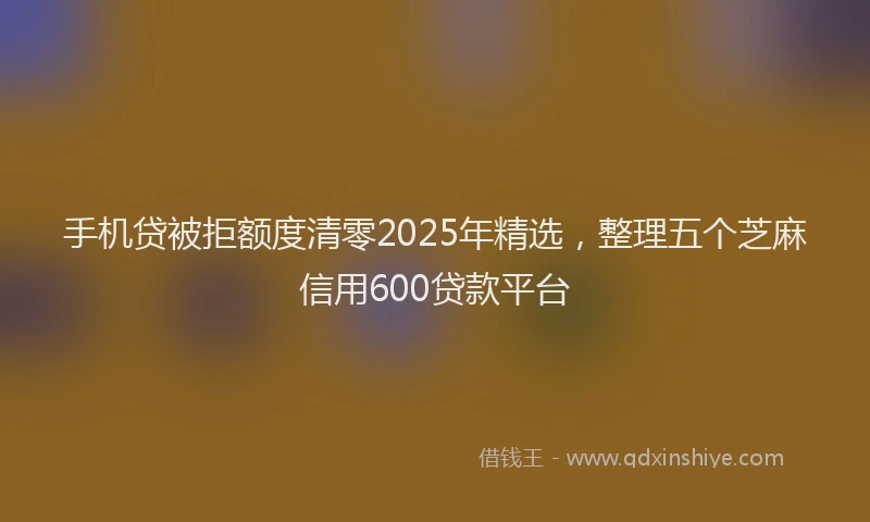 手机贷被拒额度清零2025年精选，整理五个芝麻信用600贷款平台