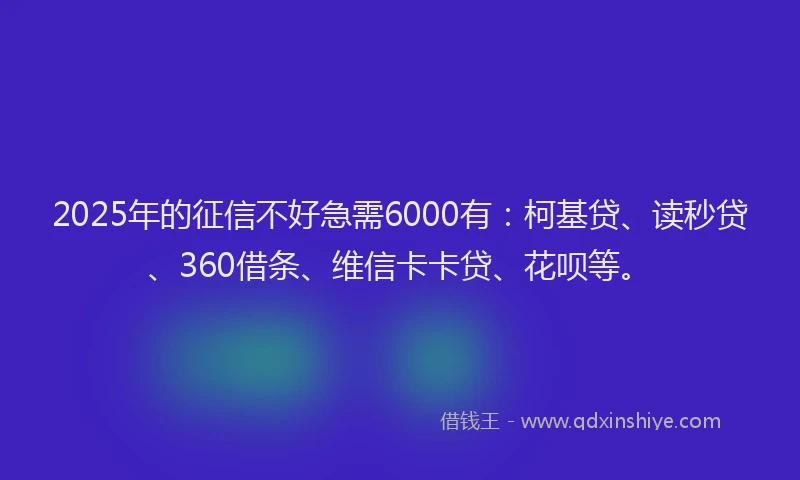 2025年的征信不好急需6000有：柯基贷、读秒贷、360借条、维信卡卡贷、花呗等。