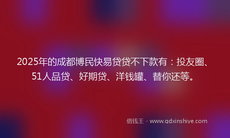 2025年的成都博民快易贷贷不下款有：投友圈、51人品贷、好期贷、洋钱罐、替你还等。