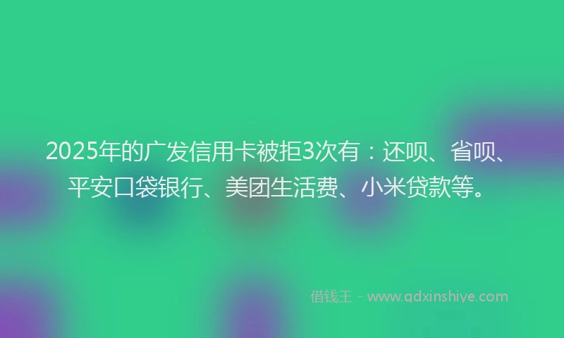 2025年的广发信用卡被拒3次有：还呗、省呗、平安口袋银行、美团生活费、小米贷款等。