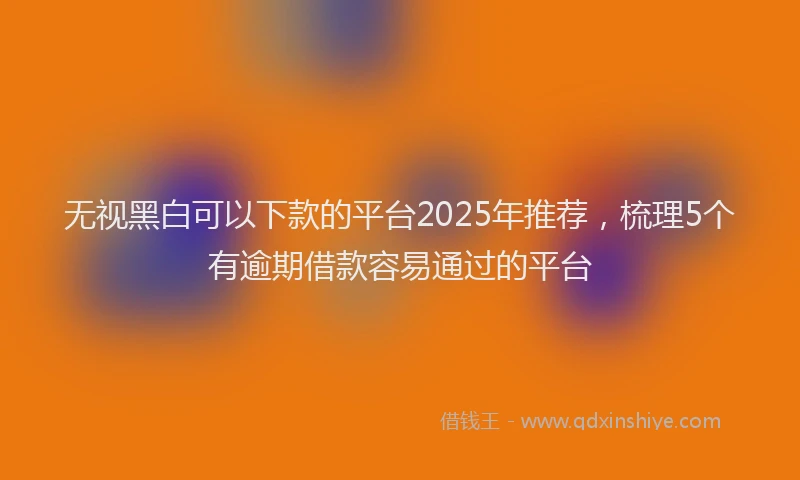 无视黑白可以下款的平台2025年推荐，梳理5个有逾期借款容易通过的平台