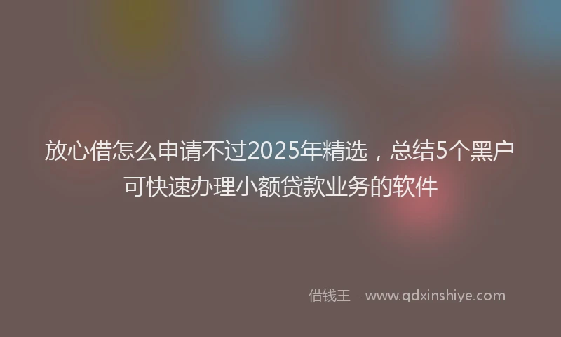 放心借怎么申请不过2025年精选，总结5个黑户可快速办理小额贷款业务的软件