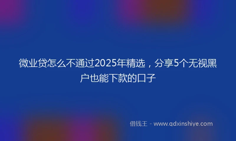 微业贷怎么不通过2025年精选，分享5个无视黑户也能下款的口子