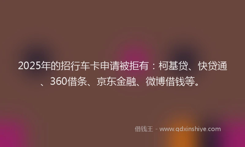 2025年的招行车卡申请被拒有：柯基贷、快贷通、360借条、京东金融、微博借钱等。