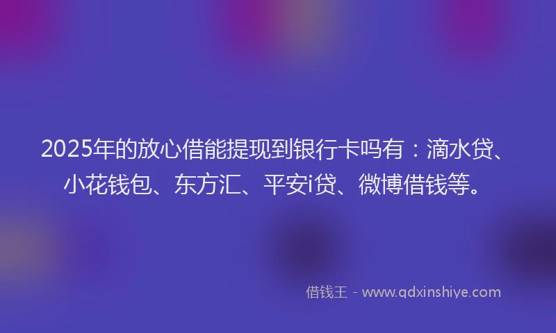2025年的放心借能提现到银行卡吗有：滴水贷、小花钱包、东方汇、平安i贷、微博借钱等。