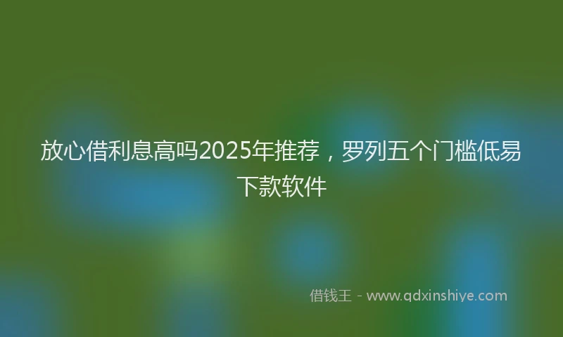 放心借利息高吗2025年推荐，罗列五个门槛低易下款软件
