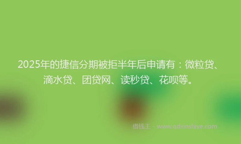 2025年的捷信分期被拒半年后申请有：微粒贷、滴水贷、团贷网、读秒贷、花呗等。