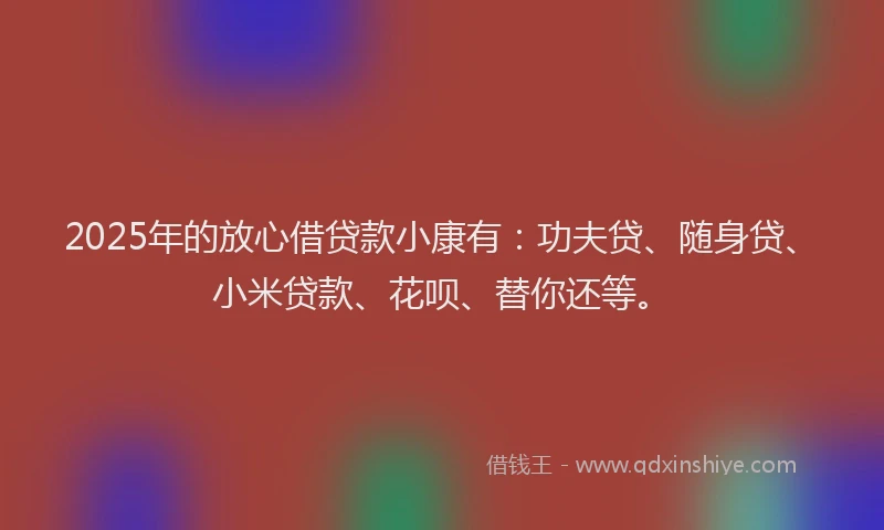 2025年的放心借贷款小康有：功夫贷、随身贷、小米贷款、花呗、替你还等。