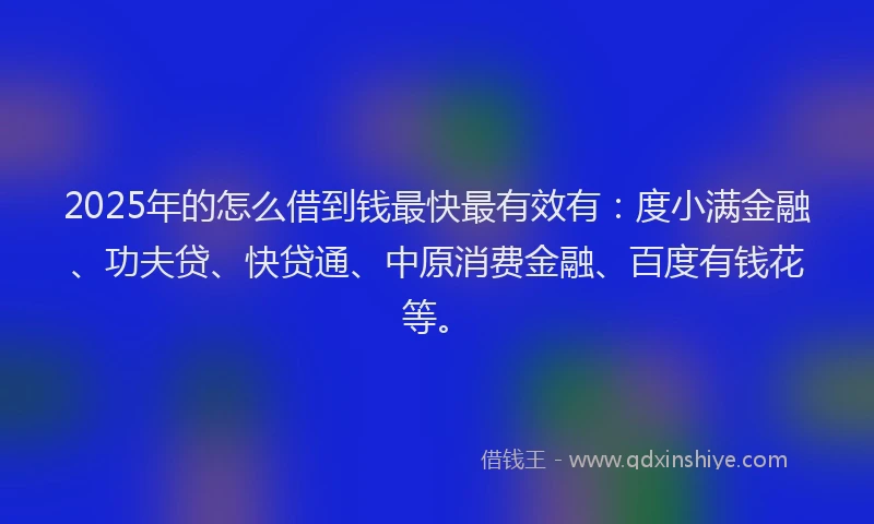 2025年的怎么借到钱最快最有效有：度小满金融、功夫贷、快贷通、中原消费金融、百度有钱花等。