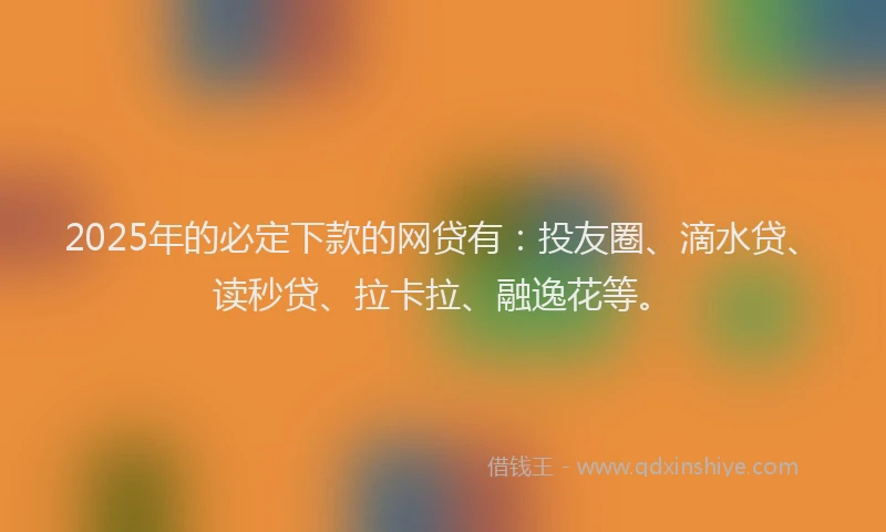 2025年的必定下款的网贷有：投友圈、滴水贷、读秒贷、拉卡拉、融逸花等。