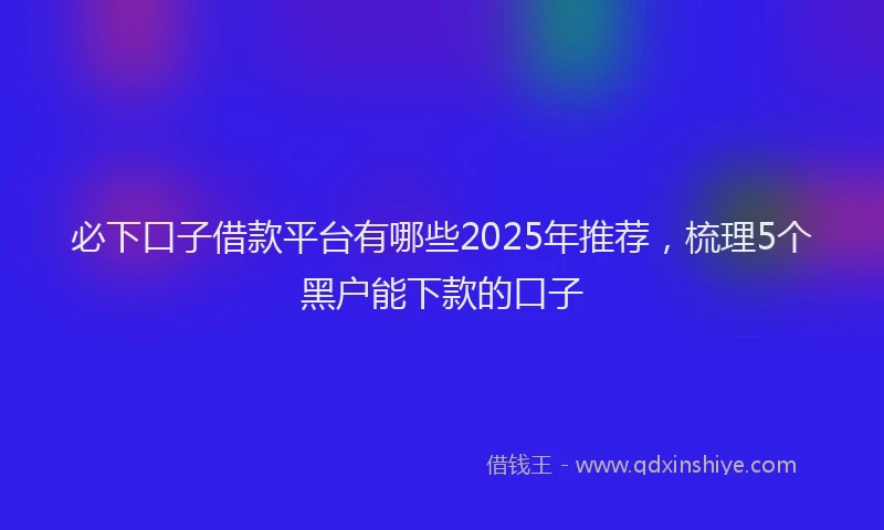 必下口子借款平台有哪些2025年推荐，梳理5个黑户能下款的口子