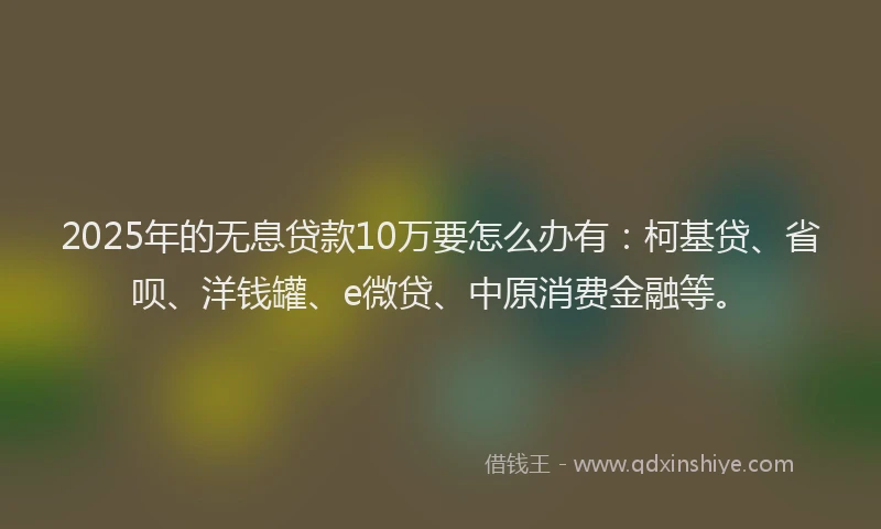 2025年的无息贷款10万要怎么办有：柯基贷、省呗、洋钱罐、e微贷、中原消费金融等。