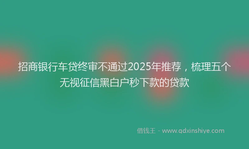 招商银行车贷终审不通过2025年推荐，梳理五个无视征信黑白户秒下款的贷款