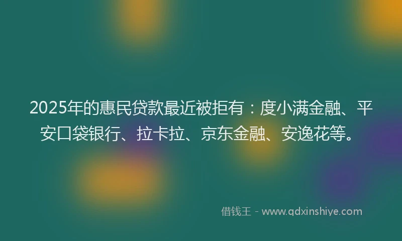 2025年的惠民贷款最近被拒有：度小满金融、平安口袋银行、拉卡拉、京东金融、安逸花等。