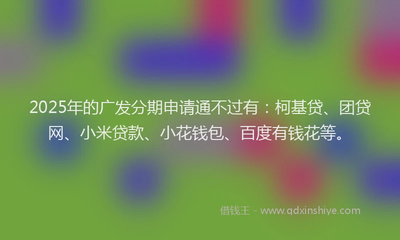 2025年的广发分期申请通不过有：柯基贷、团贷网、小米贷款、小花钱包、百度有钱花等。