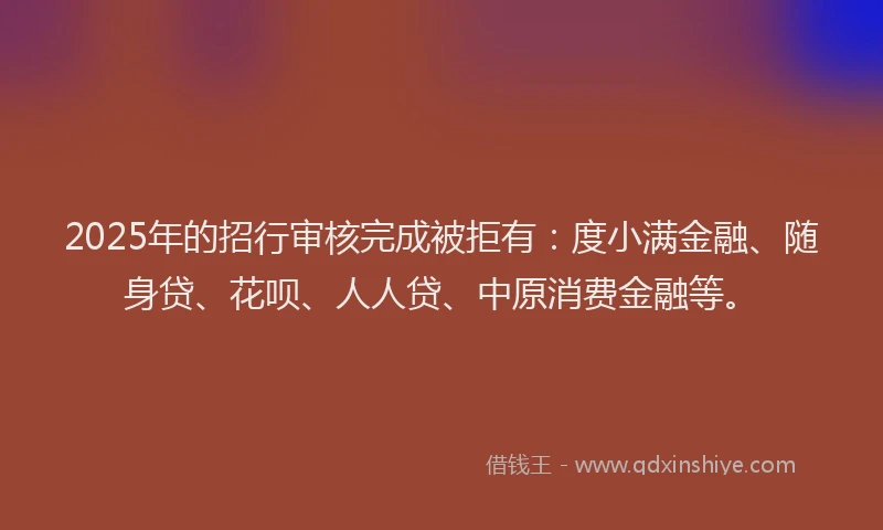 2025年的招行审核完成被拒有：度小满金融、随身贷、花呗、人人贷、中原消费金融等。