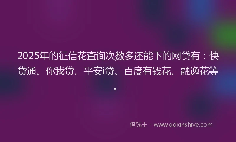 2025年的征信花查询次数多还能下的网贷有：快贷通、你我贷、平安i贷、百度有钱花、融逸花等。