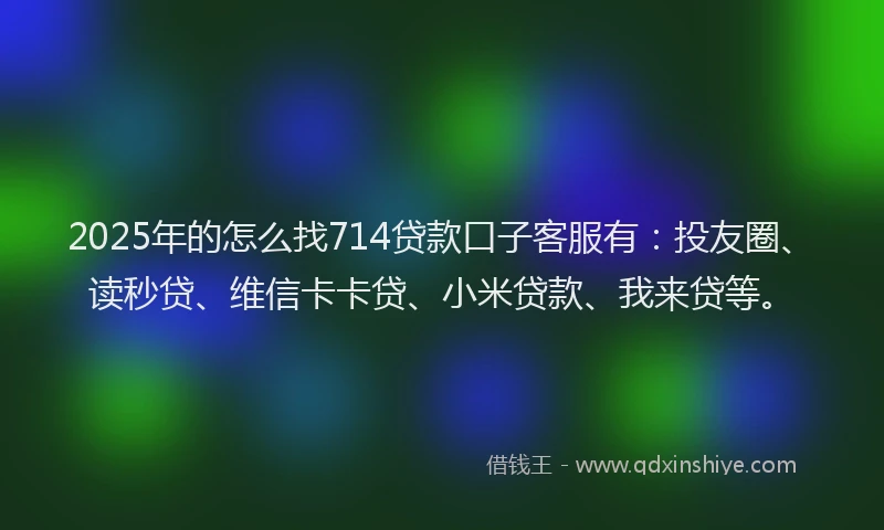 2025年的怎么找714贷款口子客服有：投友圈、读秒贷、维信卡卡贷、小米贷款、我来贷等。
