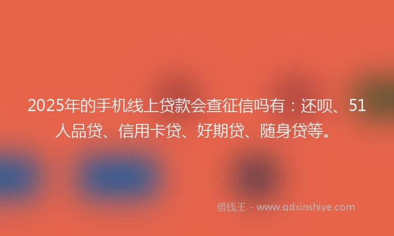 2025年的手机线上贷款会查征信吗有：还呗、51人品贷、信用卡贷、好期贷、随身贷等。
