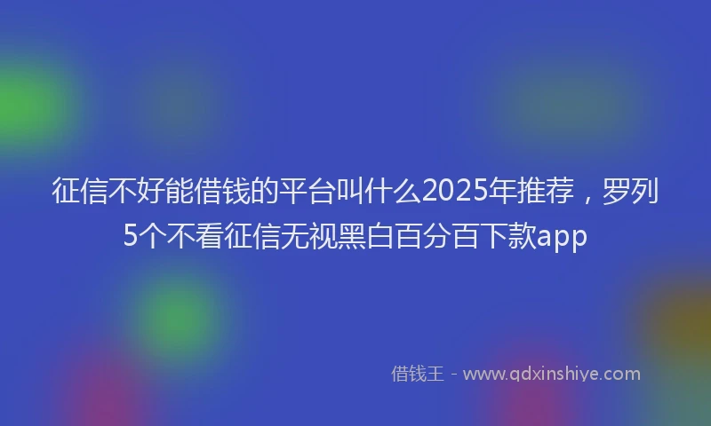 征信不好能借钱的平台叫什么2025年推荐，罗列5个不看征信无视黑白百分百下款app