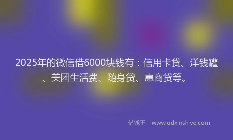 2025年的微信借6000块钱有：信用卡贷、洋钱罐、美团生活费、随身贷、惠商贷等。