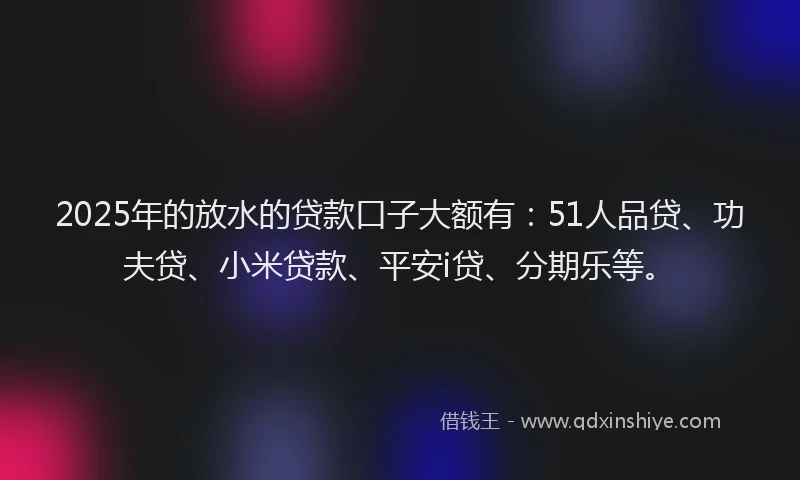 2025年的放水的贷款口子大额有：51人品贷、功夫贷、小米贷款、平安i贷、分期乐等。