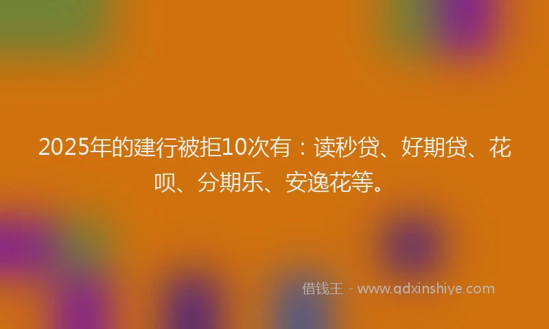 2025年的建行被拒10次有：读秒贷、好期贷、花呗、分期乐、安逸花等。