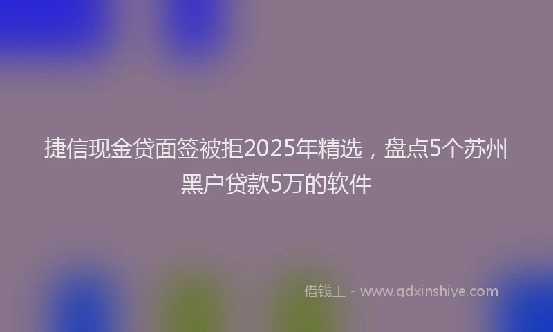 捷信现金贷面签被拒2025年精选，盘点5个苏州黑户贷款5万的软件