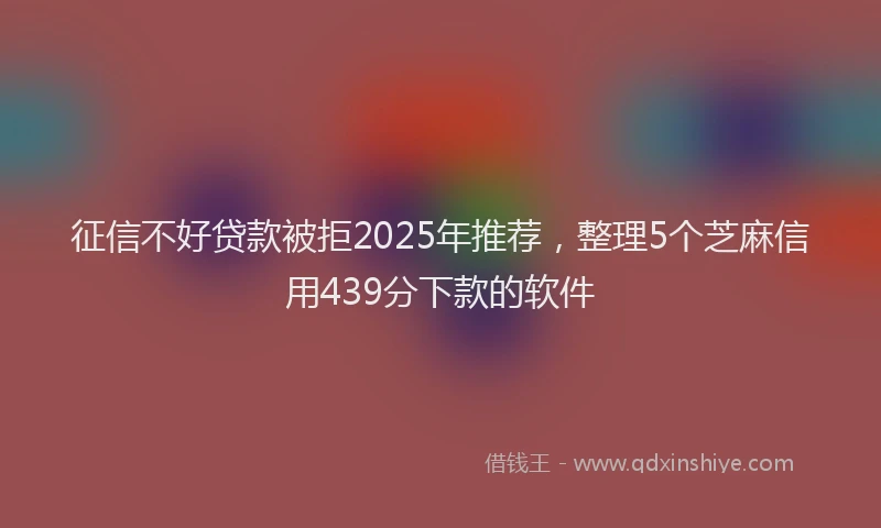 征信不好贷款被拒2025年推荐，整理5个芝麻信用439分下款的软件