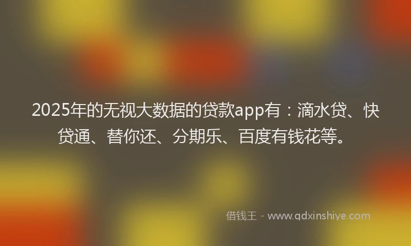 2025年的无视大数据的贷款app有：滴水贷、快贷通、替你还、分期乐、百度有钱花等。