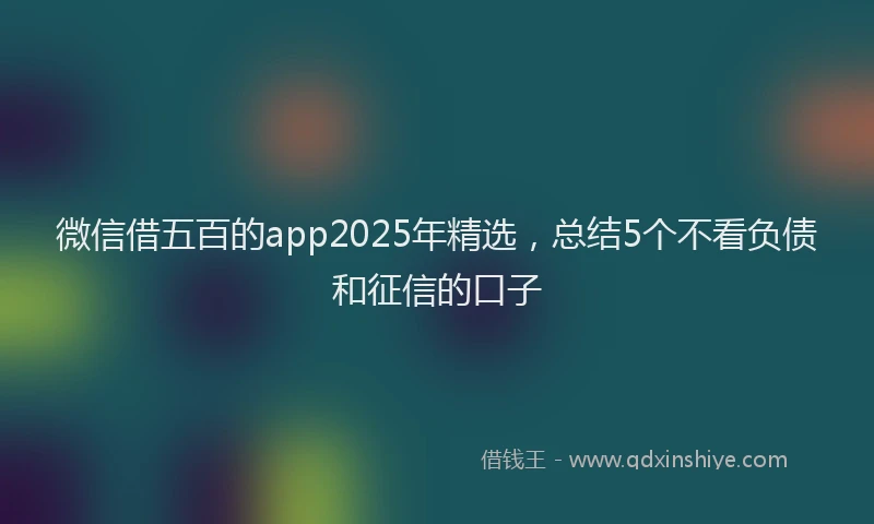 微信借五百的app2025年精选，总结5个不看负债和征信的口子