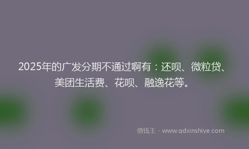 2025年的广发分期不通过啊有:还呗、微粒贷、美团生活费、花呗、融逸花等。