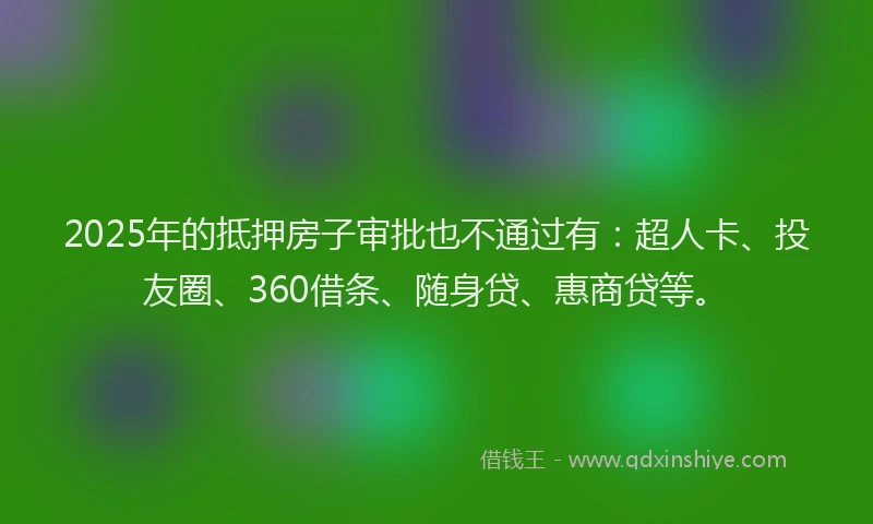 2025年的抵押房子审批也不通过有：超人卡、投友圈、360借条、随身贷、惠商贷等。