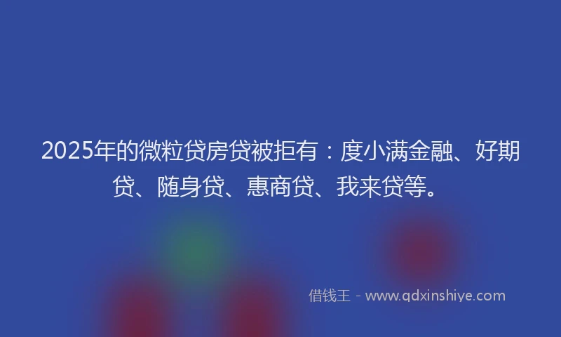 2025年的微粒贷房贷被拒有：度小满金融、好期贷、随身贷、惠商贷、我来贷等。