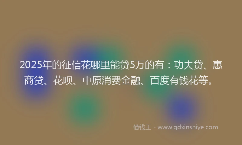 2025年的征信花哪里能贷5万的有：功夫贷、惠商贷、花呗、中原消费金融、百度有钱花等。
