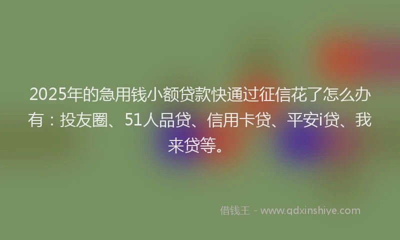 2025年的急用钱小额贷款快通过征信花了怎么办有：投友圈、51人品贷、信用卡贷、平安i贷、我来贷等。