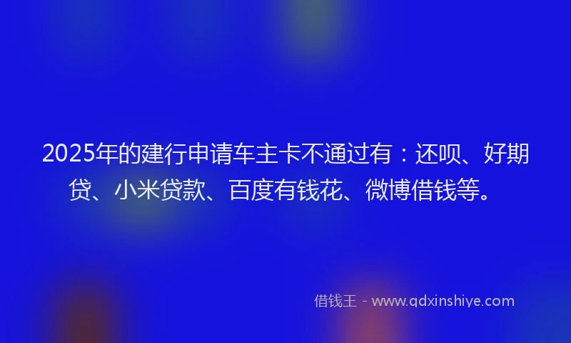 2025年的建行申请车主卡不通过有：还呗、好期贷、小米贷款、百度有钱花、微博借钱等。